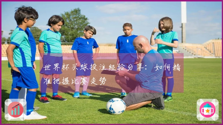 世界杯买球投注经验分享：如何精准把握比赛走势